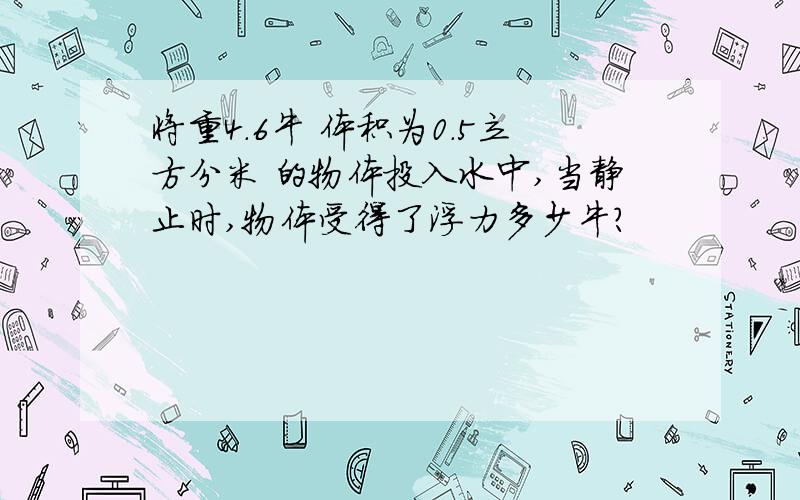 将重4.6牛 体积为0.5立方分米 的物体投入水中,当静止时,物体受得了浮力多少牛?