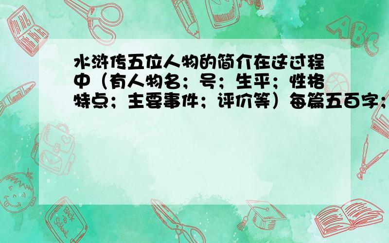 水浒传五位人物的简介在这过程中（有人物名；号；生平；性格特点；主要事件；评价等）每篇五百字；评价一百字