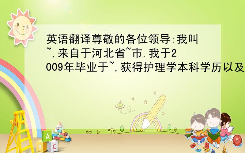 英语翻译尊敬的各位领导:我叫~,来自于河北省~市.我于2009年毕业于~,获得护理学本科学历以及医学学士学位,并进入我院