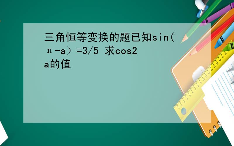 三角恒等变换的题已知sin(π-a）=3/5 求cos2a的值