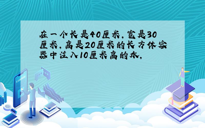 在一个长是40厘米,宽是30厘米,高是20厘米的长方体容器中注入10厘米高的水,