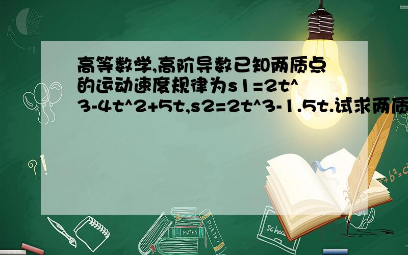 高等数学,高阶导数已知两质点的运动速度规律为s1=2t^3-4t^2+5t,s2=2t^3-1.5t.试求两质点在运动速