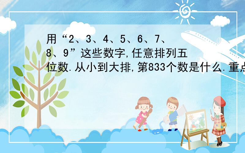 用“2、3、4、5、6、7、8、9”这些数字,任意排列五位数.从小到大排,第833个数是什么.重点是解题思路.