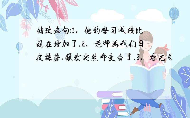 修改病句：1、他的学习成绩比现在增加了.2、老师为我们日夜操劳,头发突然都变白了.3、看完《