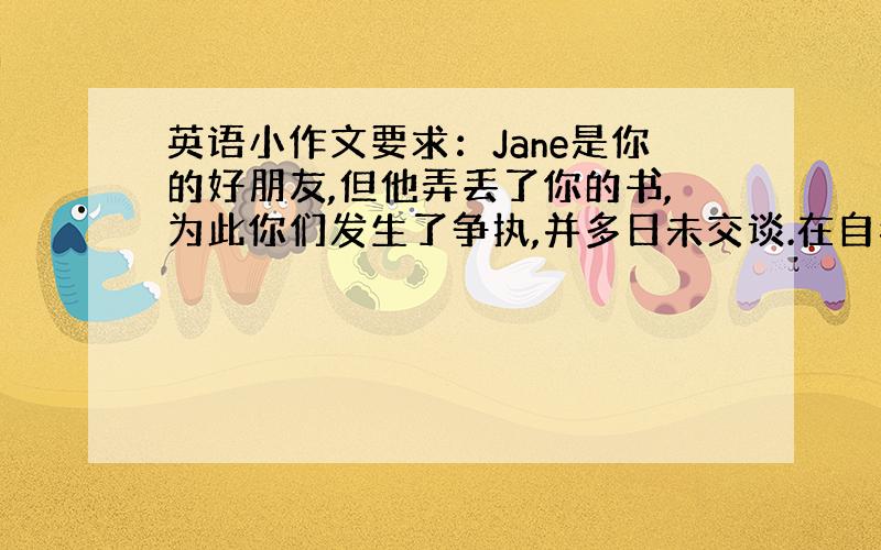 英语小作文要求：Jane是你的好朋友,但他弄丢了你的书,为此你们发生了争执,并多日未交谈.在自我反省往日的友情后,你觉得