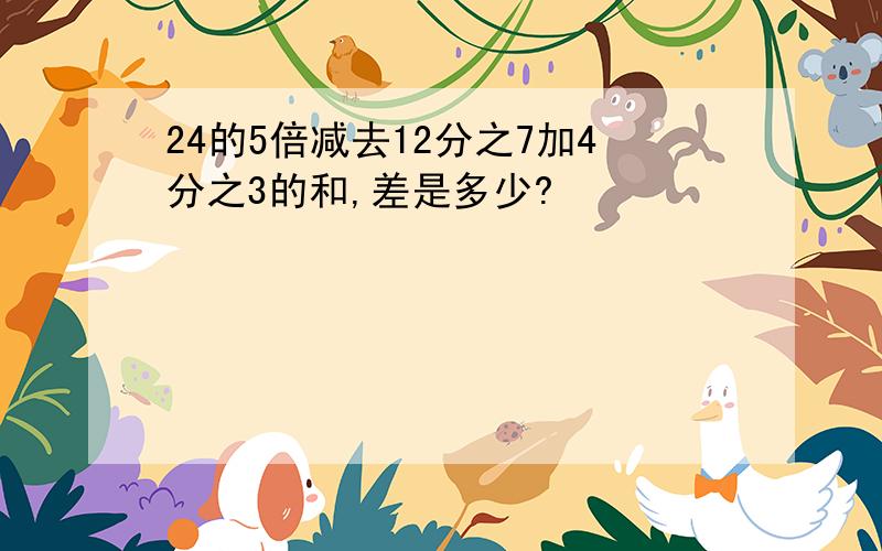 24的5倍减去12分之7加4分之3的和,差是多少?