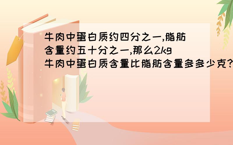 牛肉中蛋白质约四分之一,脂肪含量约五十分之一,那么2kg牛肉中蛋白质含量比脂肪含量多多少克?