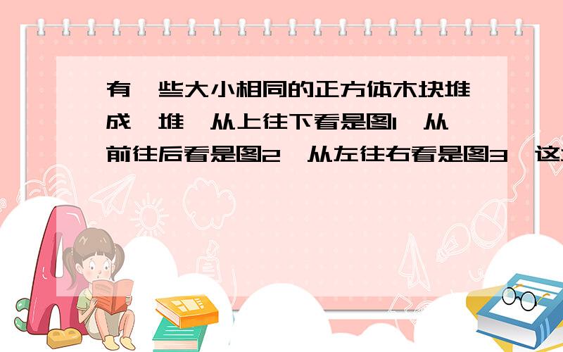 有一些大小相同的正方体木块堆成一堆,从上往下看是图1,从前往后看是图2,从左往右看是图3,这堆木块共有( )