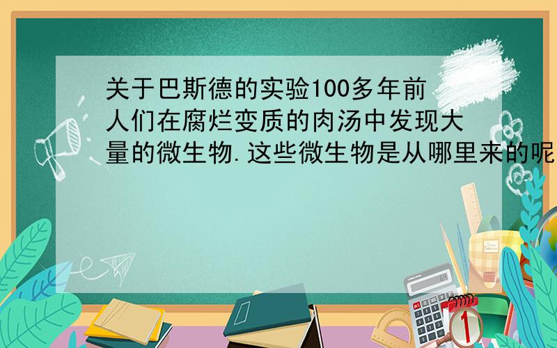 关于巴斯德的实验100多年前人们在腐烂变质的肉汤中发现大量的微生物.这些微生物是从哪里来的呢?当时,有些人推测：自然界中