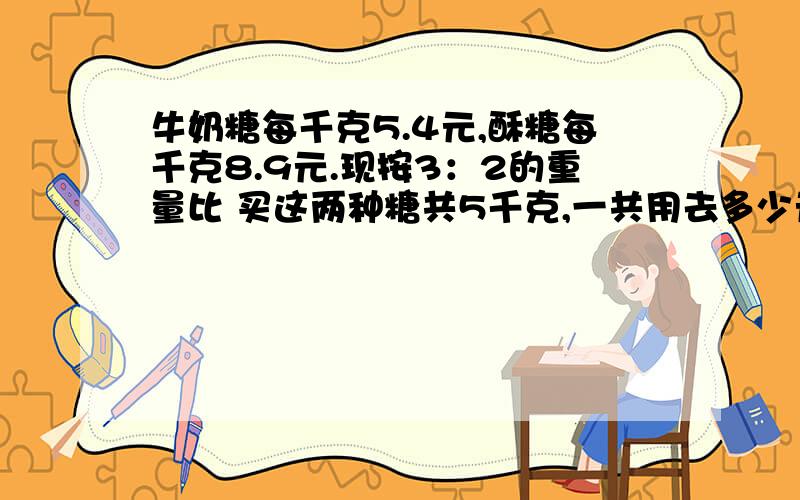 牛奶糖每千克5.4元,酥糖每千克8.9元.现按3：2的重量比 买这两种糖共5千克,一共用去多少元?