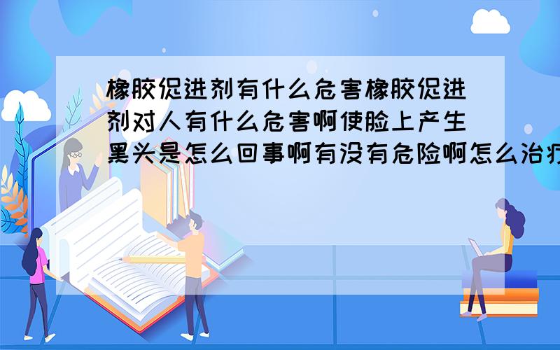 橡胶促进剂有什么危害橡胶促进剂对人有什么危害啊使脸上产生黑头是怎么回事啊有没有危险啊怎么治疗啊