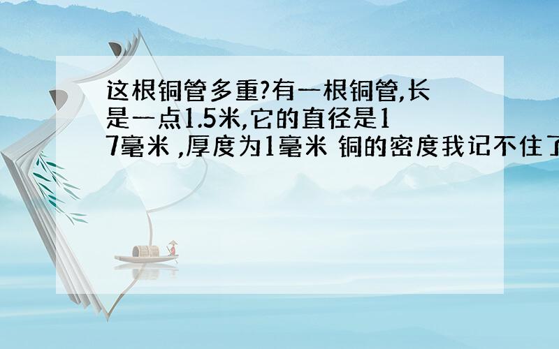 这根铜管多重?有一根铜管,长是一点1.5米,它的直径是17毫米 ,厚度为1毫米 铜的密度我记不住了 它的重量是多少啊?