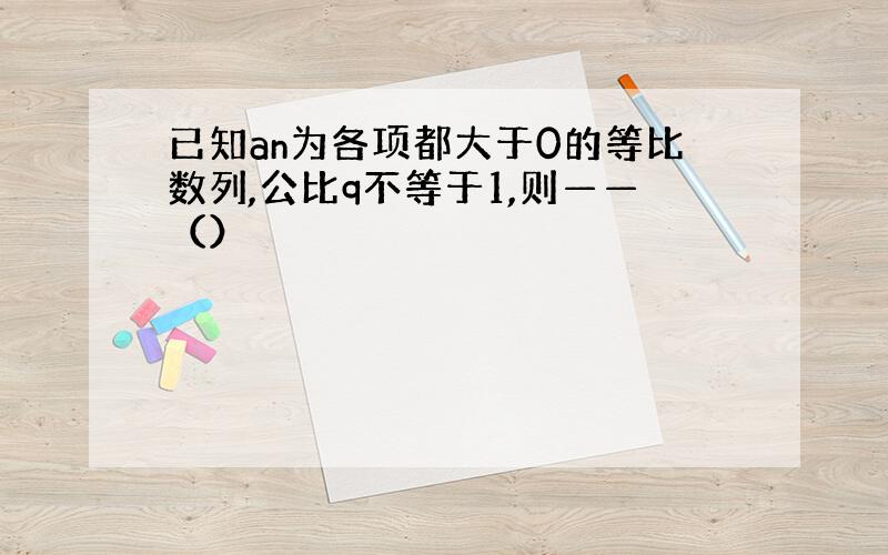 已知an为各项都大于0的等比数列,公比q不等于1,则——（）