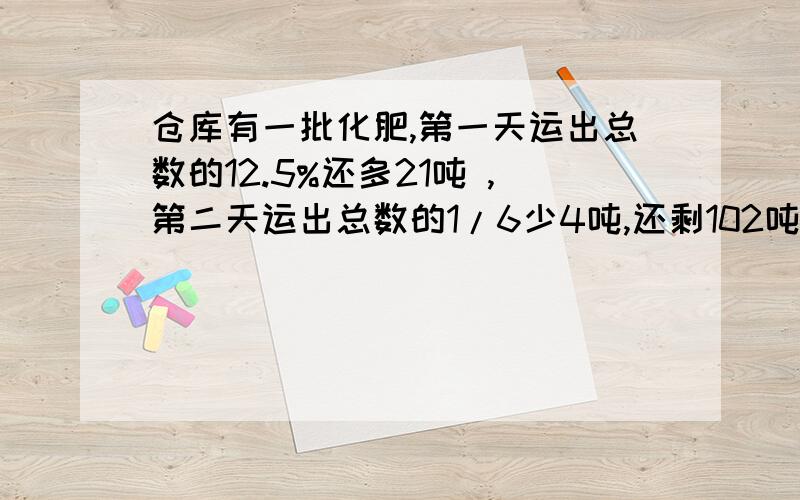 仓库有一批化肥,第一天运出总数的12.5%还多21吨 ,第二天运出总数的1/6少4吨,还剩102吨,