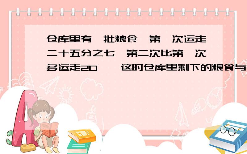 仓库里有一批粮食,第一次运走二十五分之七,第二次比第一次多运走20黛,这时仓库里剩下的粮食与已运走的粮食带数的比是2:3