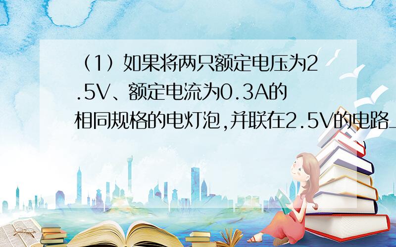 （1）如果将两只额定电压为2.5V、额定电流为0.3A的相同规格的电灯泡,并联在2.5V的电路上,每个灯泡实际消耗的功率