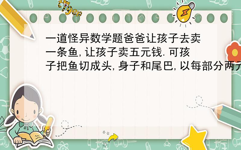 一道怪异数学题爸爸让孩子去卖一条鱼,让孩子卖五元钱.可孩子把鱼切成头,身子和尾巴,以每部分两元的价格卖给三个人,得六元.