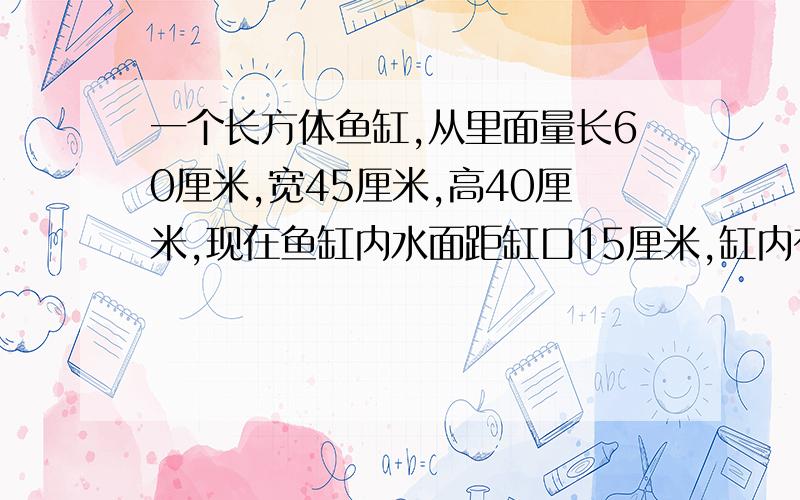 一个长方体鱼缸,从里面量长60厘米,宽45厘米,高40厘米,现在鱼缸内水面距缸口15厘米,缸内有多少升水?