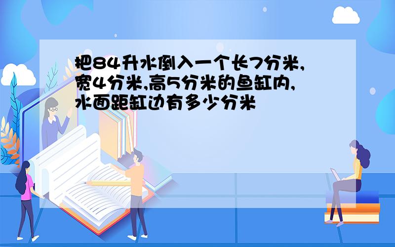 把84升水倒入一个长7分米,宽4分米,高5分米的鱼缸内,水面距缸边有多少分米