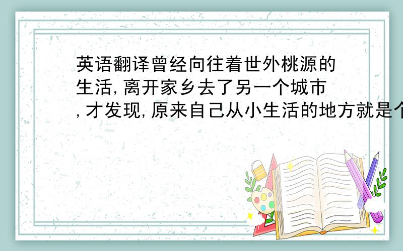 英语翻译曾经向往着世外桃源的生活,离开家乡去了另一个城市,才发现,原来自己从小生活的地方就是个世外桃源.