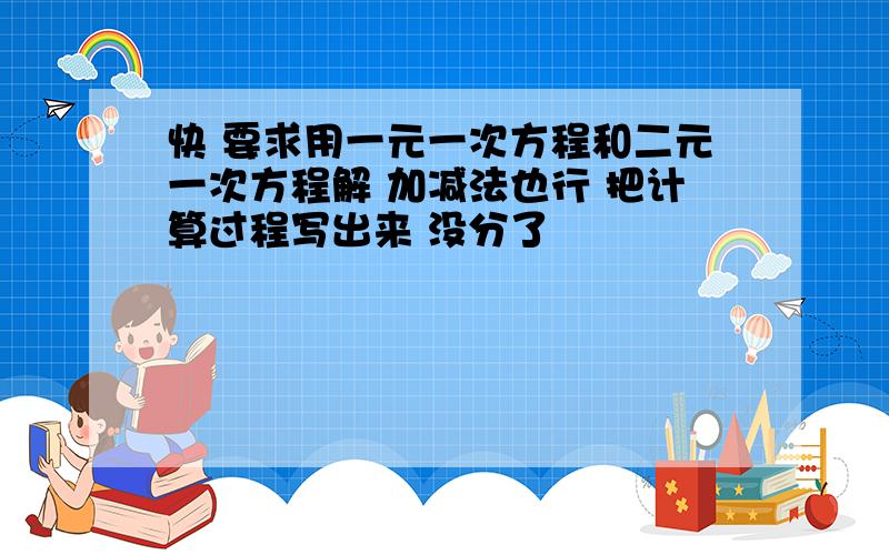 快 要求用一元一次方程和二元一次方程解 加减法也行 把计算过程写出来 没分了