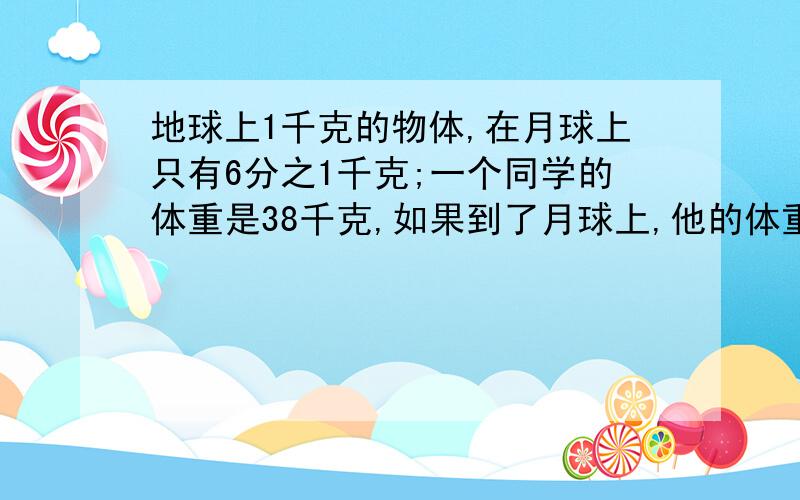 地球上1千克的物体,在月球上只有6分之1千克;一个同学的体重是38千克,如果到了月球上,他的体重比在地球...