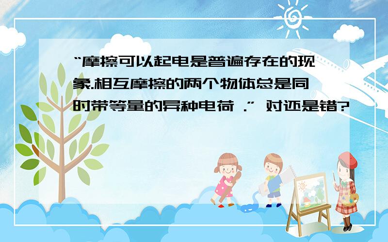 “摩擦可以起电是普遍存在的现象.相互摩擦的两个物体总是同时带等量的异种电荷 .” 对还是错?