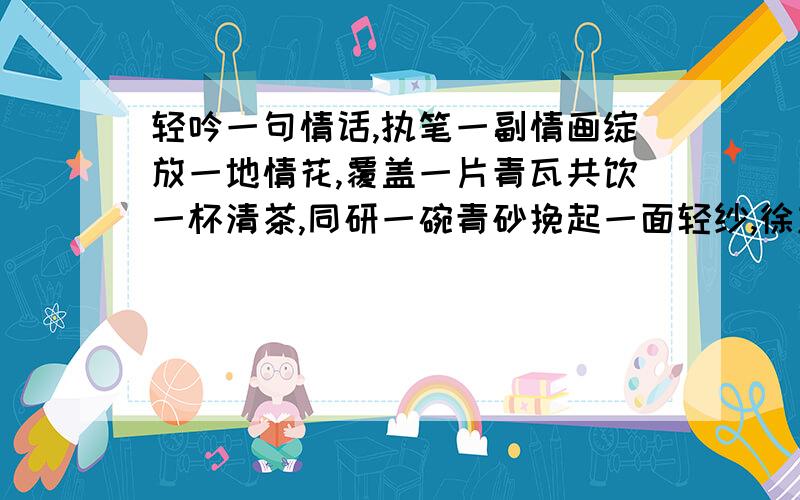 轻吟一句情话,执笔一副情画绽放一地情花,覆盖一片青瓦共饮一杯清茶,同研一碗青砂挽起一面轻纱,徐志摩