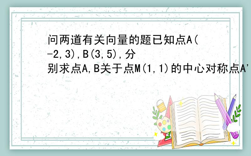 问两道有关向量的题已知点A(-2,3),B(3,5),分别求点A,B关于点M(1,1)的中心对称点A'和B'的坐标,并说