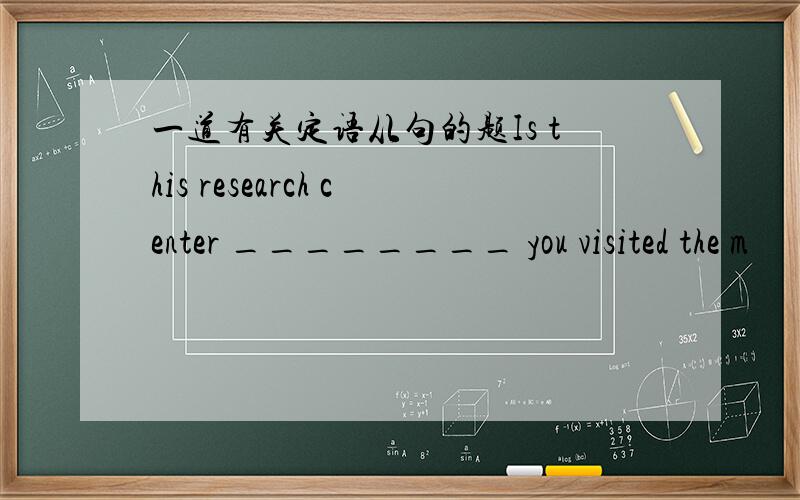 一道有关定语从句的题Is this research center ________ you visited the m