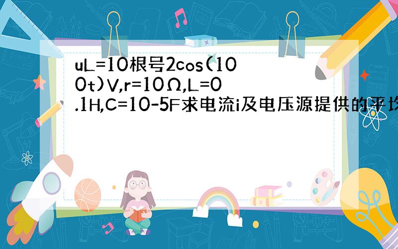 uL=10根号2cos(100t)V,r=10Ω,L=0.1H,C=10-5F求电流i及电压源提供的平均功率P及无功功率