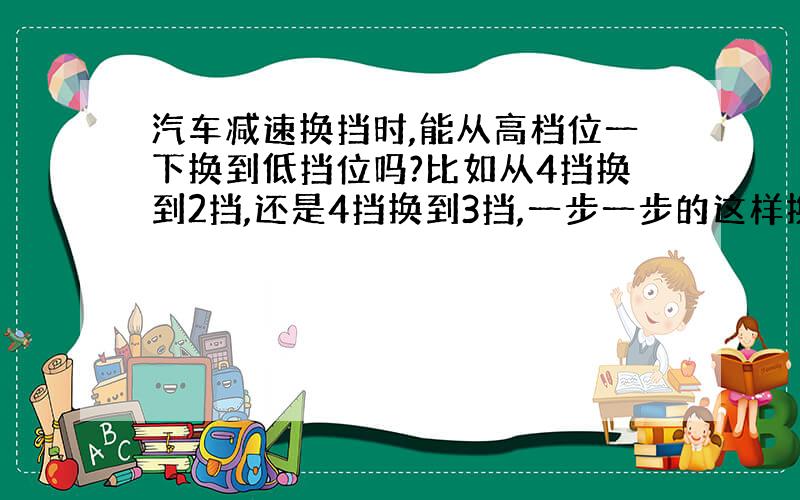 汽车减速换挡时,能从高档位一下换到低挡位吗?比如从4挡换到2挡,还是4挡换到3挡,一步一步的这样换啊?