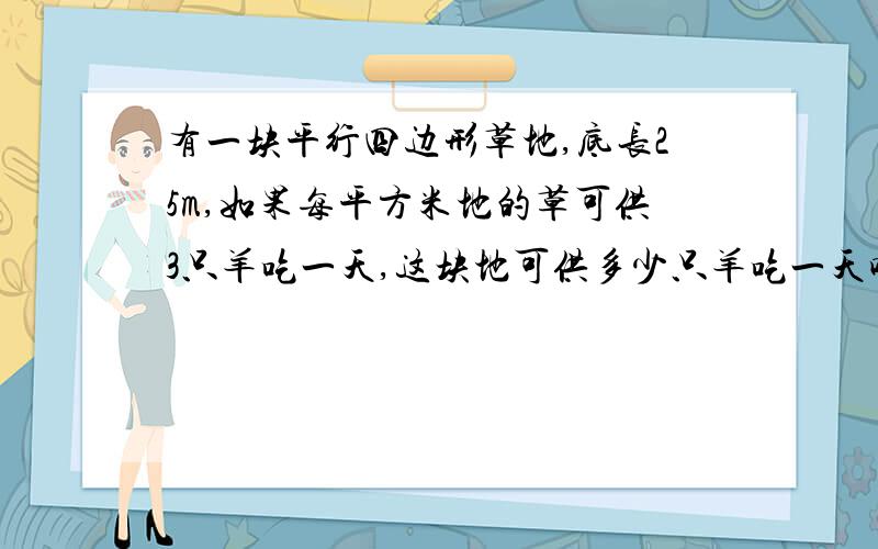 有一块平行四边形草地,底长25m,如果每平方米地的草可供3只羊吃一天,这块地可供多少只羊吃一天呢?