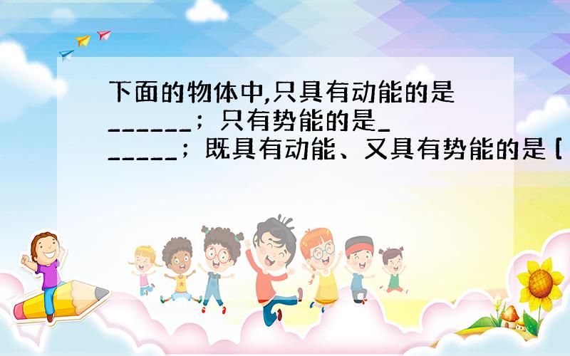 下面的物体中,只具有动能的是______；只有势能的是______；既具有动能、又具有势能的是 [ ].A．停在地面上的