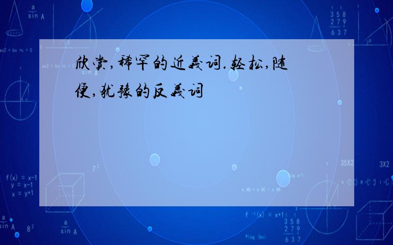 欣赏,稀罕的近义词.轻松,随便,犹豫的反义词