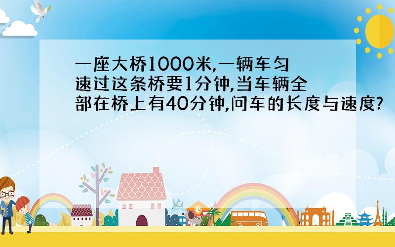 一座大桥1000米,一辆车匀速过这条桥要1分钟,当车辆全部在桥上有40分钟,问车的长度与速度?