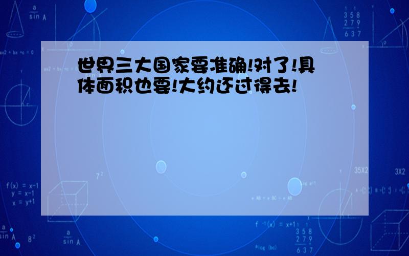 世界三大国家要准确!对了!具体面积也要!大约还过得去!