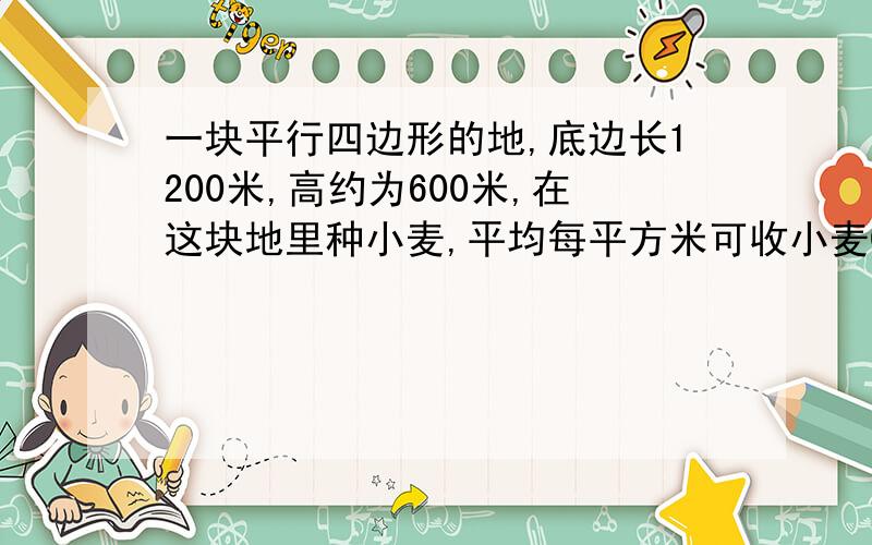 一块平行四边形的地,底边长1200米,高约为600米,在这块地里种小麦,平均每平方米可收小麦0.56千克,这块地共收小麦