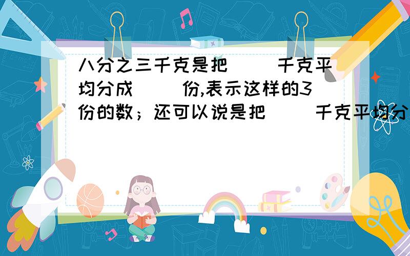 八分之三千克是把( )千克平均分成( )份,表示这样的3份的数；还可以说是把（ ）千克平均分成（ ）份,表示