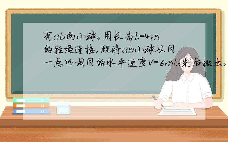 有ab两小球,用长为L=4m的轻绳连接,现将ab小球从同一点以相同的水平速度V=6m/s先后抛出,相隔时间为0.4s,求