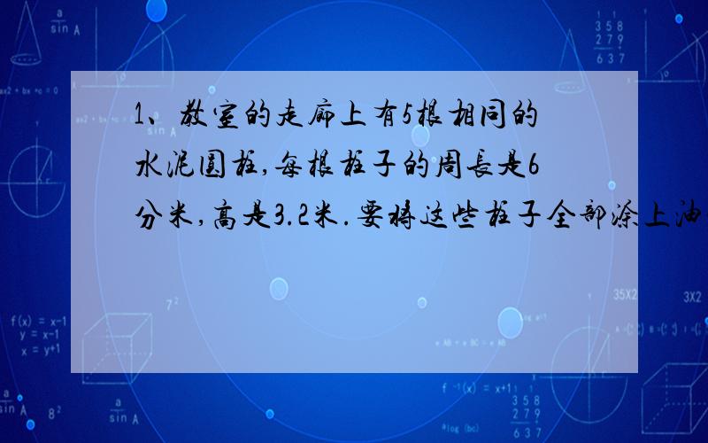 1、教室的走廊上有5根相同的水泥圆柱,每根柱子的周长是6分米,高是3.2米.要将这些柱子全部涂上油漆,