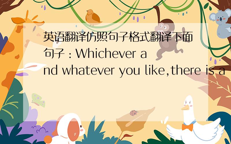 英语翻译仿照句子格式翻译下面句子：Whichever and whatever you like,there is a