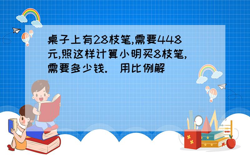 桌子上有28枝笔,需要448元,照这样计算小明买8枝笔,需要多少钱.（用比例解）