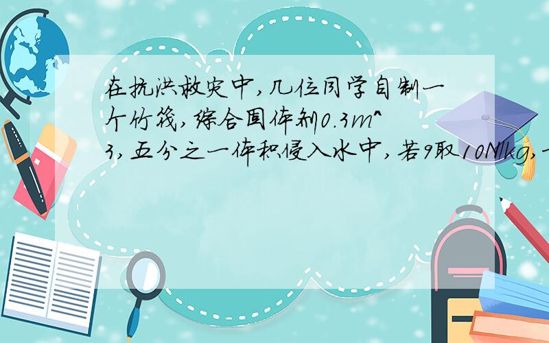 在抗洪救灾中,几位同学自制一个竹筏,综合固体剂0.3m^3,五分之一体积侵入水中,若9取10N/kg,求：