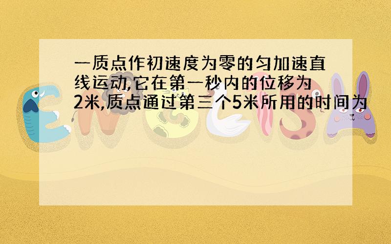 一质点作初速度为零的匀加速直线运动,它在第一秒内的位移为2米,质点通过第三个5米所用的时间为