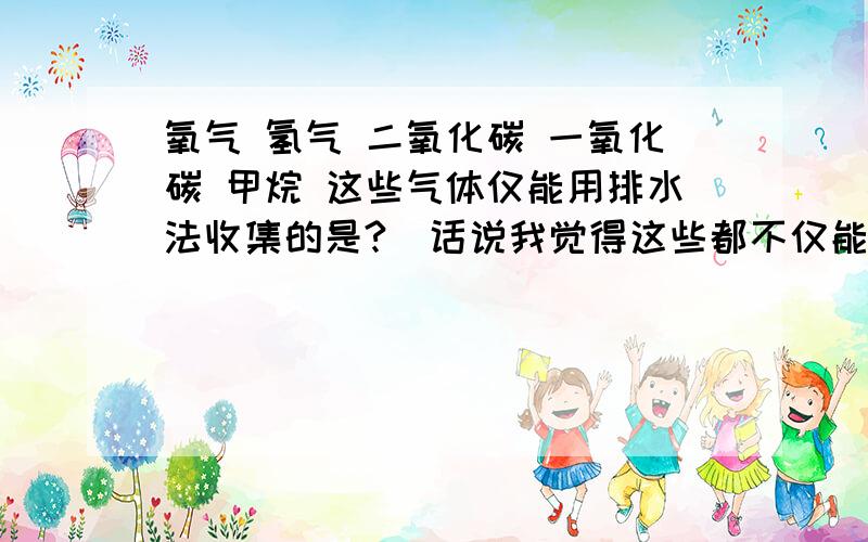 氧气 氢气 二氧化碳 一氧化碳 甲烷 这些气体仅能用排水法收集的是?（话说我觉得这些都不仅能用排水法收集） 麻烦化学达人