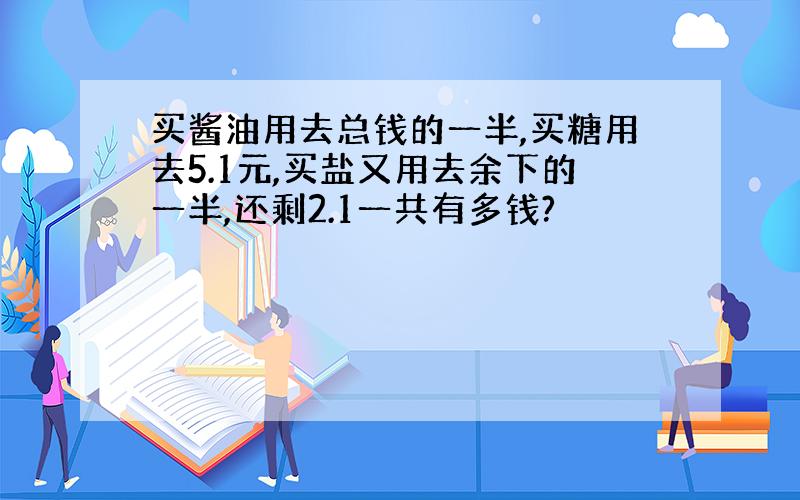 买酱油用去总钱的一半,买糖用去5.1元,买盐又用去余下的一半,还剩2.1一共有多钱?