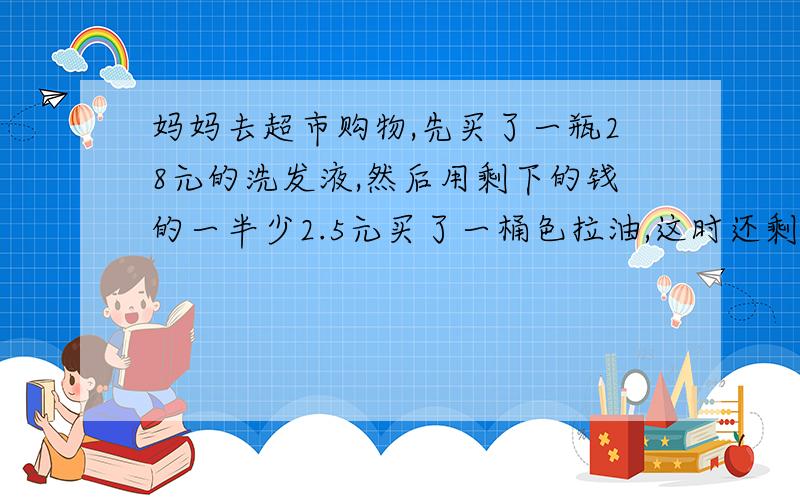 妈妈去超市购物,先买了一瓶28元的洗发液,然后用剩下的钱的一半少2.5元买了一桶色拉油,这时还剩下38.5元.