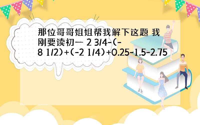 那位哥哥姐姐帮我解下这题 我刚要读初一 2 3/4-(-8 1/2)+(-2 1/4)+0.25-1.5-2.75