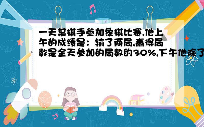 一天某棋手参加象棋比赛,他上午的成绩是：输了两局,赢得局数是全天参加的局数的30%,下午他除了两局平局